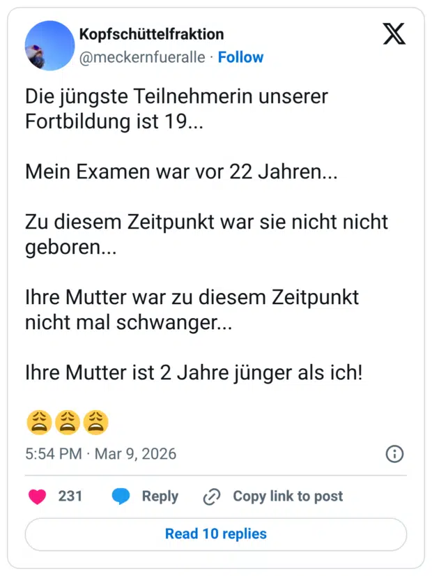 Die jüngste Teilnehmerin unserer Fortbildung ist 19... Mein Examen war vor 22 Jahren... Zu diesem Zeitpunkt war sie nicht nicht geboren... Ihre Mutter war zu diesem Zeitpunkt nicht mal schwanger... Ihre Mutter ist 2 Jahre jünger als ich!