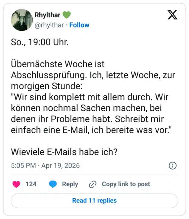 So., 19:00 Uhr. Übernächste Woche ist Abschlussprüfung. Ich, letzte Woche, zur morgigen Stunde: "Wir sind komplett mit allem durch. Wir können nochmal Sachen machen, bei denen ihr Probleme habt. Schreibt mir einfach eine E-Mail, ich bereite was vor." Wieviele E-Mails habe ich?