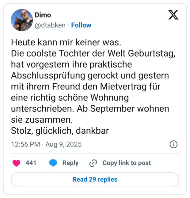 Heute kann mir keiner was. Die coolste Tochter der Welt Geburtstag, hat vorgestern ihre praktische Abschlussprüfung gerockt und gestern mit ihrem Freund den Mietvertrag für eine richtig schöne Wohnung unterschrieben. Ab September wohnen sie zusammen. Stolz, glücklich, dankbar