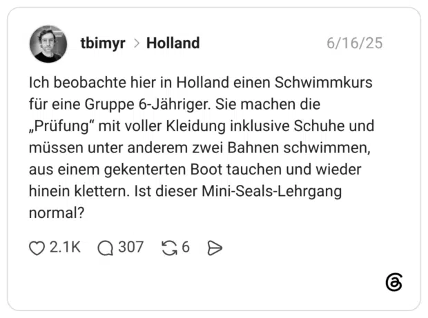 Ich beobachte hier in Holland einen Schwimmkurs für eine Gruppe 6-Jähriger. Sie machen die „Prüfung" mit voller Kleidung inklusive Schuhe un müssen unter anderem zwei Bahnen schwimmen aus einem gekenterten Boot tauchen und wieder hinein klettern. Ist dieser Mini-Seals-Lehrgang normal?