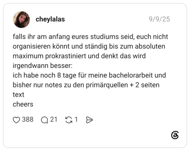 falls ihr am anfang eures studiums seid, euch nicht organisieren könnt und ständig bis zum absoluten maximum prokrastiniert und denkt das wird irgendwann besser: ich habe noch 8 tage für meine bachelorarbeit und bisher nur notes zu den primärquellen + 2 seiten text cheers