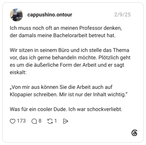 Ich muss noch oft an meinen Professor denken, der damals meine Bachelorarbeit betreut hat. Wir sitzen in seinem Büro und ich stelle das Thema vor, das ich gerne behandeln möchte. Plötzlich geht es um die äußerliche Form der Arbeit und er sagt eiskalt: „Von mir aus können Sie die Arbeit auch auf Klopapier schreiben. Mir ist nur der Inhalt wichtig.“ Was für ein cooler Dude. Ich war schockverliebt.