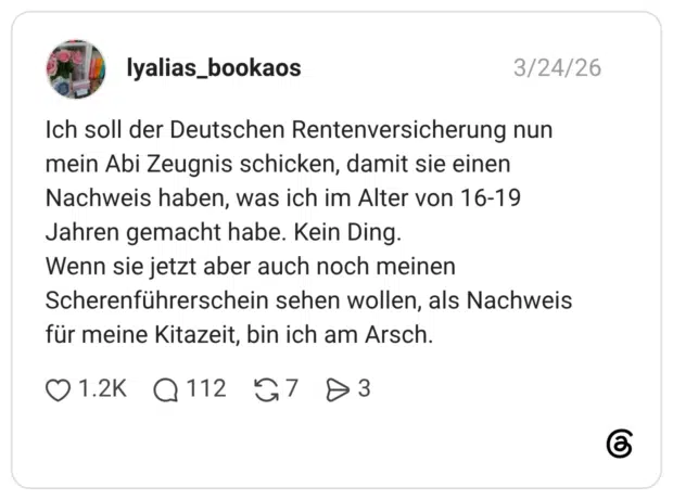 Ich soll der Deutschen Rentenversicherung nun mein Abi Zeugnis schicken, damit sie einen Nachweis haben, was ich im Alter von 16-19 Jahren gemacht habe. Kein Ding. Wenn sie jetzt aber auch noch meinen Scherenführerschein sehen wollen, als Nachweis für meine Kitazeit, bin ich am Arsch.