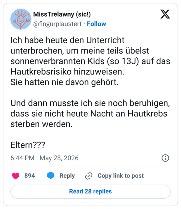 Ich habe heute den Unterricht unterbrochen, um meine teils übelst sonnenverbrannten Kids (so 13J) auf das Hautkrebsrisiko hinzuweisen. Sie hatten nie davon gehört. Und dann musste ich sie noch beruhigen, dass sie nicht heute Nacht an Hautkrebs sterben werden. Eltern???