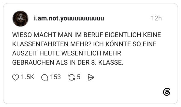WIESO MACHT MAN IM BERUF EIGENTLICH KEINE KLASSENFAHRTEN MEHR? ICH KÖNNTE SO EINE AUSZEIT HEUTE WESENTLICH MEHR GEBRAUCHEN ALS IN DER 8. KLASSE.