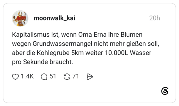 Kapitalismus ist, wenn Oma Erna ihre Blumen wegen Grundwassermangel nicht mehr gießen soll, aber die Kohlegrube 5km weiter 10.000L Wasser pro Sekunde braucht.