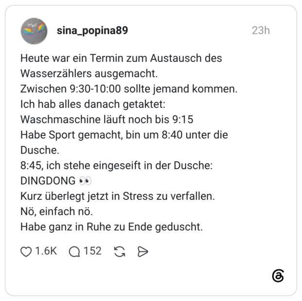 Heute war ein Termin zum Austausch des Wasserzählers ausgemacht. Zwischen 9:30-10:00 sollte jemand kommen. Ich hab alles danach getaktet: Waschmaschine läuft noch bis 9:15 Habe Sport gemacht, bin um 8:40 unter die Dusche. 8:45, ich stehe eingeseift in der Dusche: DINGDONG 👀 Kurz überlegt jetzt in Stress zu verfallen. Nö, einfach nö. Habe ganz in Ruhe zu Ende geduscht.