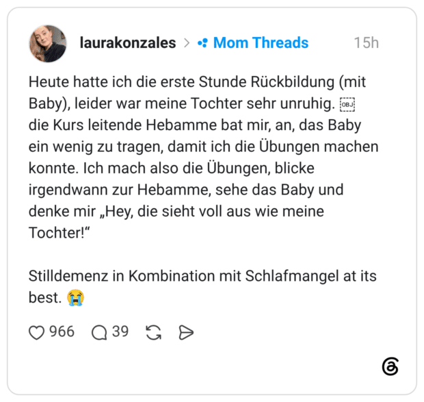Heute hatte ich die erste Stunde Rückbildung (mit Baby), leider war meine Tochter sehr unruhig.  die Kurs leitende Hebamme bat mir, an, das Baby ein wenig zu tragen, damit ich die Übungen machen konnte. Ich mach also die Übungen, blicke irgendwann zur Hebamme, sehe das Baby und denke mir „Hey, die sieht voll aus wie meine Tochter!“ Stilldemenz in Kombination mit Schlafmangel at its best. 😭