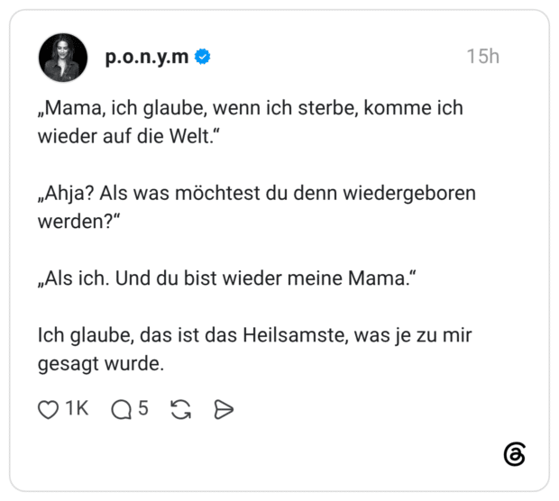 „Mama, ich glaube, wenn ich sterbe, komme ich wieder auf die Welt.“ „Ahja? Als was möchtest du denn wiedergeboren werden?“ „Als ich. Und du bist wieder meine Mama.“ Ich glaube, das ist das Heilsamste, was je zu mir gesagt wurde.