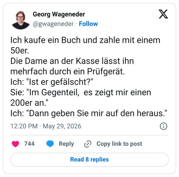 Ich kaufe ein Buch und zahle mit einem 50er. Die Dame an der Kasse lässt ihn mehrfach durch ein Prüfgerät. Ich: "Ist er gefälscht?" Sie: "Im Gegenteil, es zeigt mir einen 200er an." Ich: "Dann geben Sie mir auf den heraus."