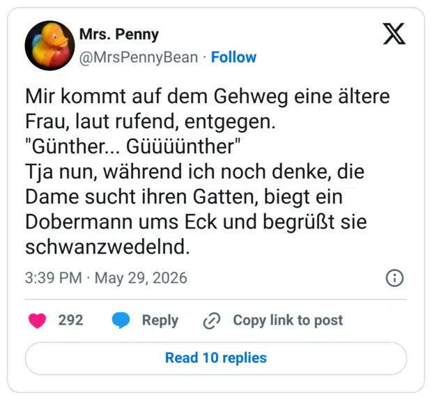 Mir kommt auf dem Gehweg eine ältere Frau, laut rufend, entgegen. "Günther... Güüüünther" Tja nun, während ich noch denke, die Dame sucht ihren Gatten, biegt ein Dobermann ums Eck und begrüßt sie schwanzwedelnd.