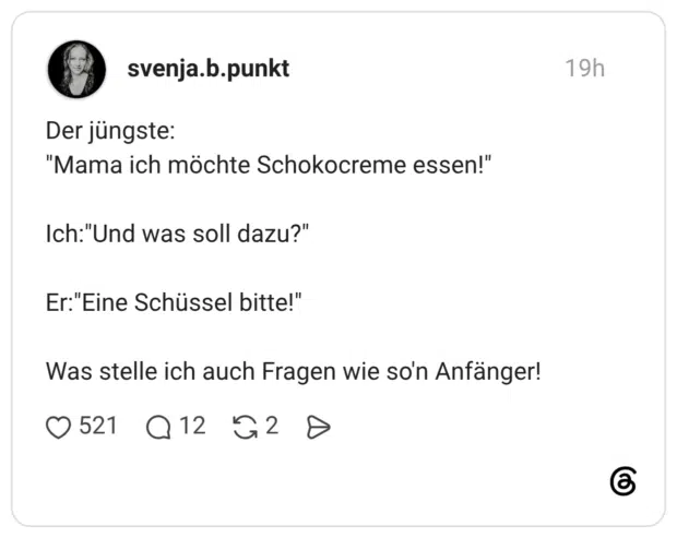 Der jüngste: "Mama ich möchte Schokocreme essen!" Ich:"Und was soll dazu?" Er:"Eine Schüssel bitte!" Was stelle ich auch Fragen wie so'n Anfänger!