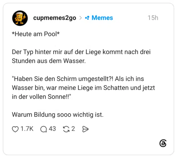 *Heute am Pool* Der Typ hinter mir auf der Liege kommt nach drei Stunden aus dem Wasser. "Haben Sie den Schirm umgestellt?! Als ich ins Wasser bin, war meine Liege im Schatten und jetzt in der vollen Sonne!!" Warum Bildung sooo wichtig ist.