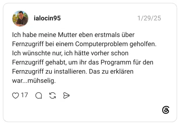 Ich habe meine Mutter eben erstmals über Fernzugriff bei einem Computerproblem geholfen. Ich wünschte nur, ich hätte vorher schon Fernzugriff gehabt, um ihr das Programm für den Fernzugriff zu installieren. Das zu erklären war...mühselig.