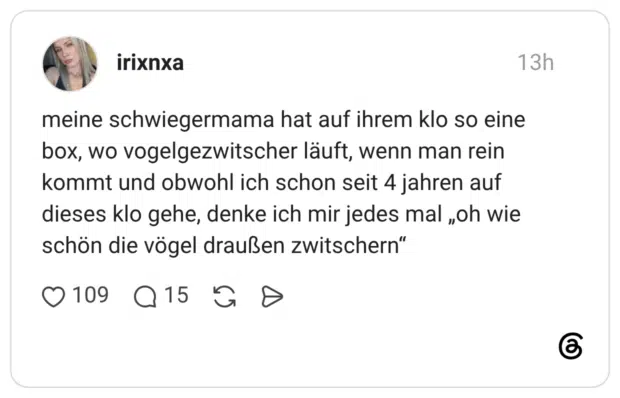 meine schwiegermama hat auf ihrem klo so eine box, wo vogelgezwitscher läuft, wenn man rein kommt und obwohl ich schon seit 4 jahren auf dieses klo gehe, denke ich mir jedes mal „oh wie schön die vögel draußen zwitschern“