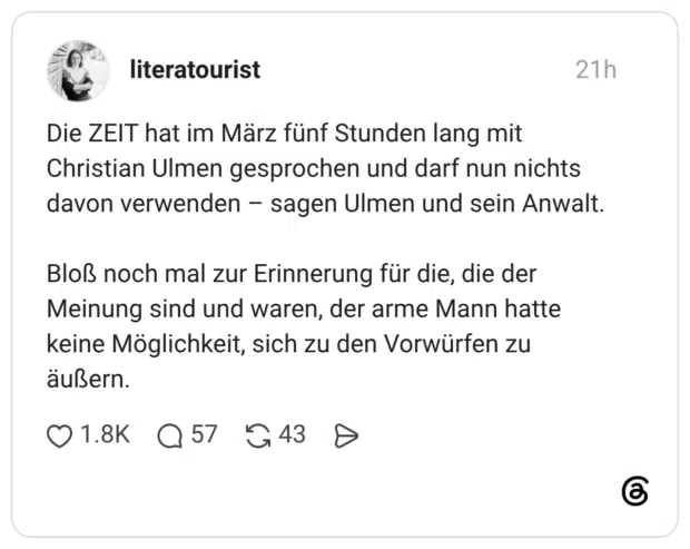 Die ZEIT hat im März fünf Stunden lang mit Christian Ulmen gesprochen und darf nun nichts davon verwenden – sagen Ulmen und sein Anwalt. Bloß noch mal zur Erinnerung für die, die der Meinung sind und waren, der arme Mann hatte keine Möglichkeit, sich zu den Vorwürfen zu äußern.