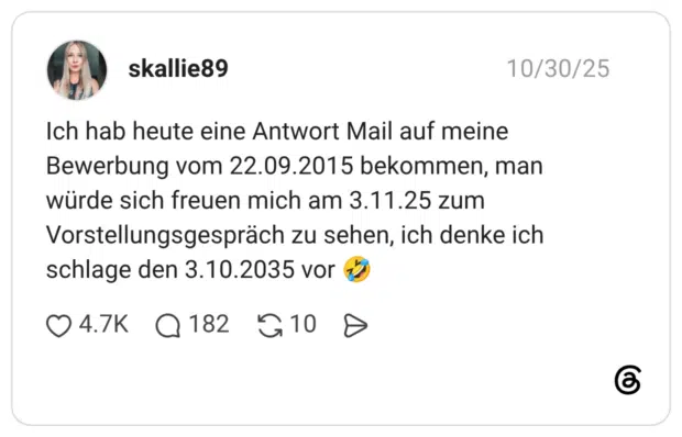 Ich hab heute eine Antwort Mail auf meine Bewerbung vom 22.09.2015 bekommen, man würde sich freuen mich am 3.11.25 zum Vorstellungsgespräch zu sehen, ich denke ich schlage den 3.10.2035 vor 🤣