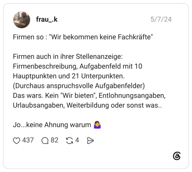 Firmen so : "Wir bekommen keine Fachkräfte" Firmen auch in ihrer Stellenanzeige: Firmenbeschreibung, Aufgabenfeld mit 10 Hauptpunkten und 21 Unterpunkten. (Durchaus anspruchsvolle Aufgabenfelder) Das wars. Kein "Wir bieten", Entlohnungsangaben, Urlaubsangaben, Weiterbildung oder sonst was.. Jo...keine Ahnung warum 🤷♀️