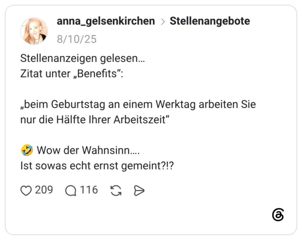 Stellenanzeigen gelesen… Zitat unter „Benefits“: „beim Geburtstag an einem Werktag arbeiten Sie nur die Hälfte Ihrer Arbeitszeit“ 🤣 Wow der Wahnsinn…. Ist sowas echt ernst gemeint?!?