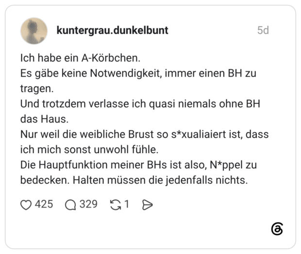Ich habe ein A-Körbchen. Es gäbe keine Notwendigkeit, immer einen BH zu tragen. Und trotzdem verlasse ich quasi niemals ohne BH das Haus. Nur weil die weibliche Brust so s*xualiaiert ist, dass ich mich sonst unwohl fühle. Die Hauptfunktion meiner BHs ist also, N*ppel zu bedecken. Halten müssen die jedenfalls nichts.