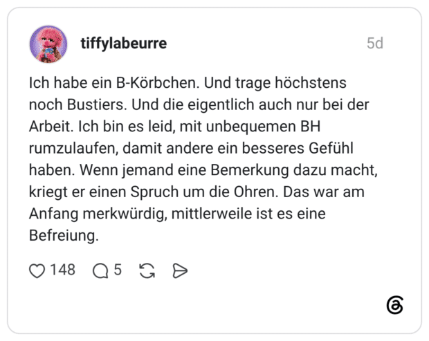 Ich habe ein B-Körbchen. Und trage höchstens noch Bustiers. Und die eigentlich auch nur bei der Arbeit. Ich bin es leid, mit unbequemen BH rumzulaufen, damit andere ein besseres Gefühl haben. Wenn jemand eine Bemerkung dazu macht, kriegt er einen Spruch um die Ohren. Das war am Anfang merkwürdig, mittlerweile ist es eine Befreiung.
