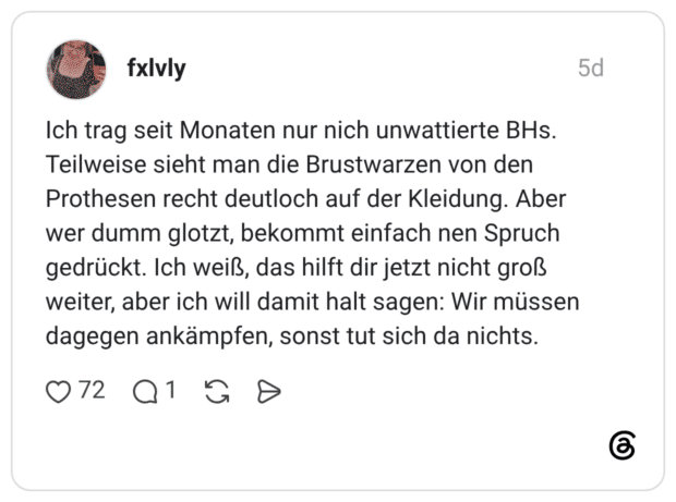 fxlvly 5 Tage Ich trag seit Monaten nur nich unwattierte BHs. Teilweise sieht man die Brustwarzen von den Prothesen recht deutloch auf der Kleidung. Aber wer dumm glotzt, bekommt einfach nen Spruch gedrückt. Ich weiß, das hilft dir jetzt nicht groß weiter, aber ich will damit halt sagen: Wir müssen dagegen ankämpfen, sonst tut sich da nichts.