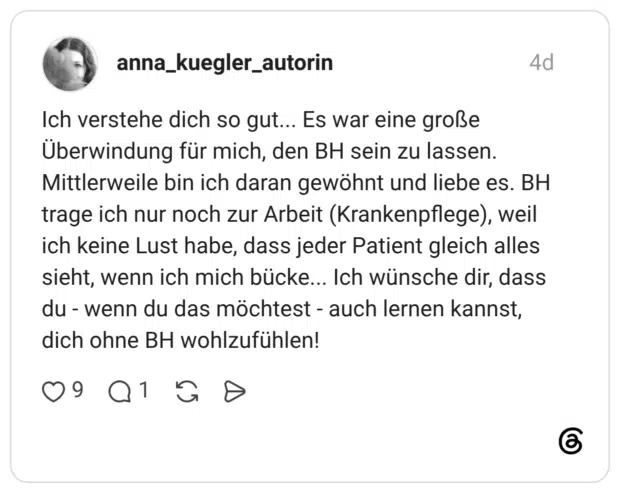 Ich verstehe dich so gut... Es war eine große Überwindung für mich, den BH sein zu lassen. Mittlerweile bin ich daran gewöhnt und liebe es. BH trage ich nur noch zur Arbeit (Krankenpflege), weil ich keine Lust habe, dass jeder Patient gleich alles sieht, wenn ich mich bücke... Ich wünsche dir, dass du - wenn du das möchtest - auch lernen kannst, dich ohne BH wohlzufühlen!