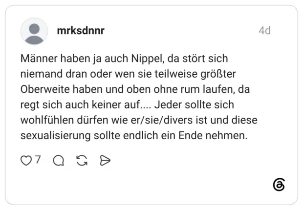 Männer haben ja auch Nippel, da stört sich niemand dran oder wen sie teilweise größter Oberweite haben und oben ohne rum laufen, da regt sich auch keiner auf.... Jeder sollte sich wohlfühlen dürfen wie er/sie/divers ist und diese sexualisierung sollte endlich ein Ende nehmen.