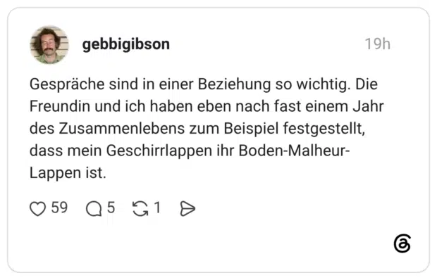 Gespräche sind in einer Beziehung so wichtig. Die Freundin und ich haben eben nach fast einem Jahr des Zusammenlebens zum Beispiel festgestellt, dass mein Geschirrlappen ihr Boden-Malheur- Lappen ist.