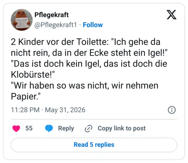 2 Kinder vor der Toilette: "Ich gehe da nicht rein, da in der Ecke steht ein Igel!" "Das ist doch kein Igel, das ist doch die Klobürste!" "Wir haben so was nicht, wir nehmen Papier."