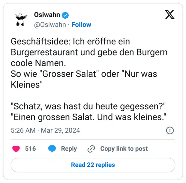 Geschäftsidee: Ich eröffne ein Burgerrestaurant und gebe den Burgern coole Namen. So wie "Grosser Salat" oder "Nur was Kleines" Hochgeladen am: 2. Juni 2026 Hochgeladen von: Katharina Raskob Dateiname: twitterperlen-20260601-startup-12.png Dateityp: image/png Dateigröße: 128 KB Maße: 1240 x 1219 Pixel 66 "Schatz, was hast du heute gegessen?" "Einen grossen Salat. Und was kleines."