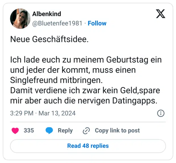 Neue Geschäftsidee. Ich lade euch zu meinem Geburtstag ein und jeder der kommt, muss einen Singlefreund mitbringen. Damit verdiene ich zwar kein Geld,spare mir aber auch die nervigen Datingapps.
