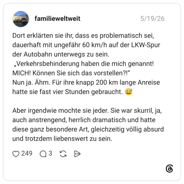 Dort erklärten sie ihr, dass es problematisch sei, dauerhaft mit ungefähr 60 km/h auf der LKW-Spur der Autobahn unterwegs zu sein. „Verkehrsbehinderung haben die mich genannt! MICH! Können Sie sich das vorstellen?!“ Nun ja. Ähm. Für ihre knapp 200 km lange Anreise hatte sie fast vier Stunden gebraucht. 😅 Aber irgendwie mochte sie jeder. Sie war skurril, ja, auch anstrengend, herrlich dramatisch und hatte diese ganz besondere Art, gleichzeitig völlig absurd und trotzdem liebenswert zu sein.