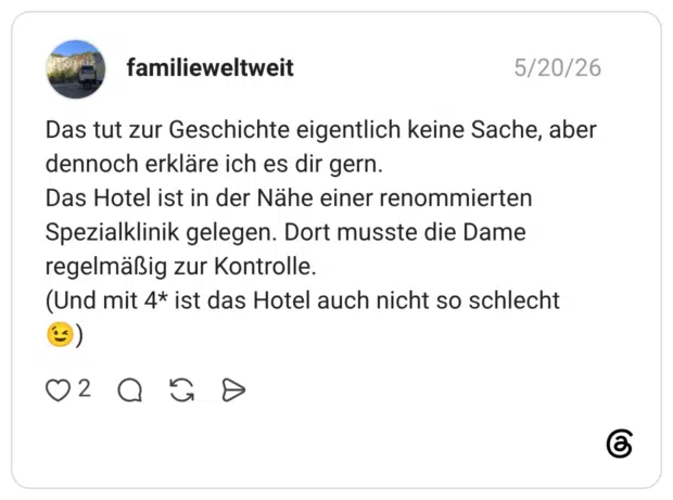 Das tut zur Geschichte eigentlich keine Sache, aber dennoch erkläre ich es dir gern. Das Hotel ist in der Nähe einer renommierten Spezialklinik gelegen. Dort musste die Dame regelmäßig zur Kontrolle. (Und mit 4* ist das Hotel auch nicht so schlecht 😉)