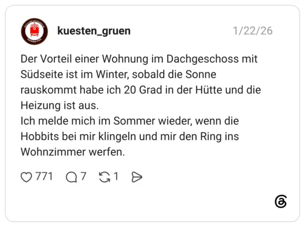 Der Vorteil einer Wohnung im Dachgeschoss mit Südseite ist im Winter, sobald die Sonne rauskommt habe ich 20 Grad in der Hütte und die Heizung ist aus. Ich melde mich im Sommer wieder, wenn die Hobbits bei mir klingeln und mir den Ring ins Wohnzimmer werfen.