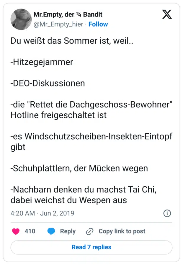 Du weißt das Sommer ist, weil.. -Hitzegejammer -DEO-Diskussionen -die "Rettet die Dachgeschoss-Bewohner" Hotline freigeschaltet ist -es Windschutzscheiben-Insekten-Eintopf gibt -Schuhplattlern, der Mücken wegen -Nachbarn denken du machst Tai Chi, dabei weichst du Wespen aus
