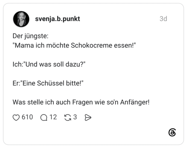 Der jüngste: "Mama ich möchte Schokocreme essen!" Ich:"Und was soll dazu?" Er:"Eine Schüssel bitte!" Was stelle ich auch Fragen wie so'n Anfänger!