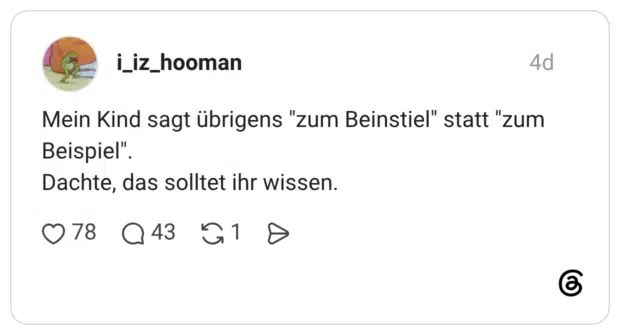 Mein Kind sagt übrigens "zum Beinstiel" statt "zum Beispiel" Dachte, das solltet ihr wissen.