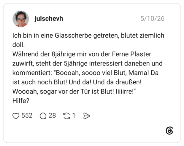 Ich bin in eine Glasscherbe getreten, blutet ziemlich doll. Während der 8jährige mir von der Ferne Plaster zuwirft, steht der 5jährige interessiert daneben und kommentiert: "Boooah, soooo viel Blut, Mama! Da ist auch noch Blut! Und da! Und da draußen! Woooah, sogar vor der Tür ist Blut! lillirre!" Hilfe?