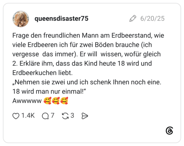 Frage den freundlichen Mann am Erdbeerstand, wie viele Erdbeeren ich für zwei Böden brauche (ich vergesse das immer). Er will wissen, wofür gleich 2. Erkläre ihm, dass das Kind heute 18 wird und Erdbeerkuchen liebt. „Nehmen sie zwei und ich schenk Ihnen noch eine. 18 wird man nur einmal!“ Awwwww 🥰🥰🥰