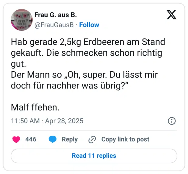 Hab gerade 2,5kg Erdbeeren am Stand gekauft. Die schmecken schon richtig gut. Der Mann so „Oh, super. Du lässt mir doch für nachher was übrig?“ Malf ffehen.