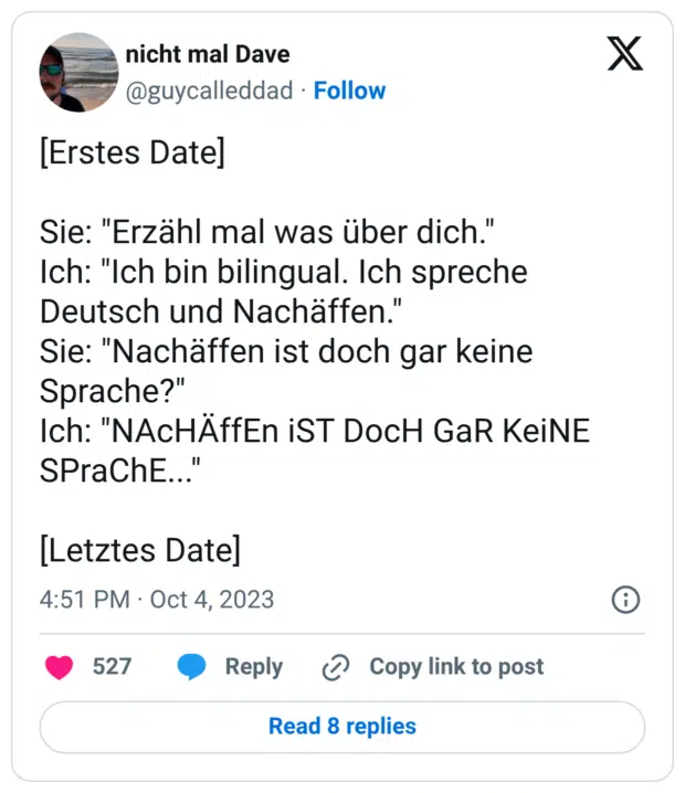 [Erstes Date] Sie: "Erzähl mal was über dich." Ich: "Ich bin bilingual. Ich spreche Deutsch und Nachäffen." Sie: "Nachäffen ist doch gar keine Sprache?" Ich: "NAcHÄffEn iST DocH GaR KeiNE SPraChE..." [Letztes Date]