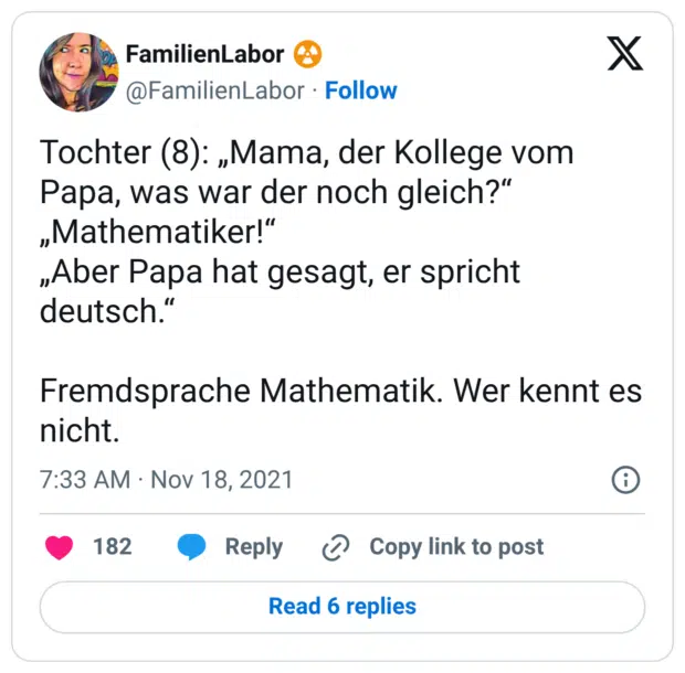 Tochter (8): „Mama, der Kollege vom Papa, was war der noch gleich?“ „Mathematiker!“ „Aber Papa hat gesagt, er spricht deutsch.“ Fremdsprache Mathematik. Wer kennt es nicht.