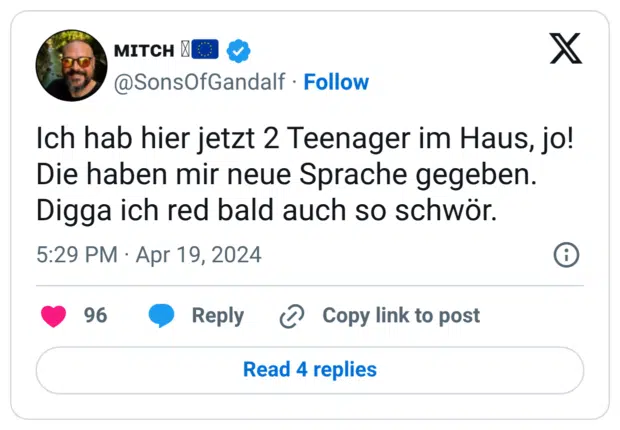 Ich hab hier jetzt 2 Teenager im Haus, jo! Die haben mir neue Sprache gegeben. Digga ich red bald auch so schwör.