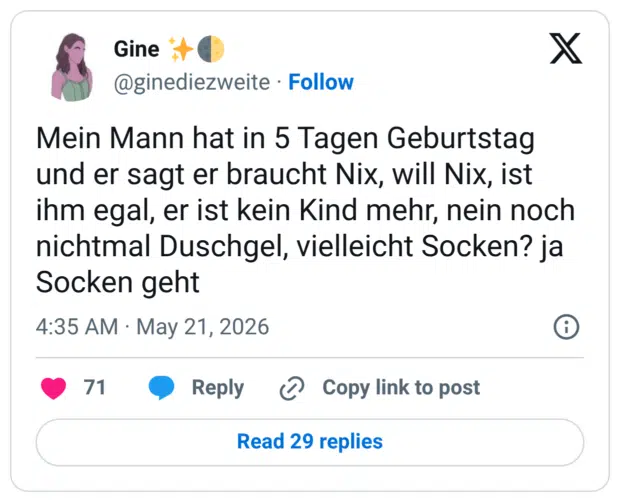 Mein Mann hat in 5 Tagen Geburtstag und er sagt er braucht Nix, will Nix, ist ihm egal, er ist kein Kind mehr, nein noch nichtmal Duschgel, vielleicht Socken? ja Socken geht