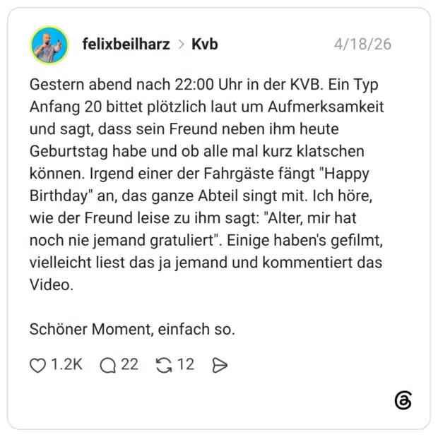 Gestern abend nach 22:00 Uhr in der KVB. Ein Typ Anfang 20 bittet plötzlich laut um Aufmerksamkeit und sagt, dass sein Freund neben ihm heute Geburtstag habe und ob alle mal kurz klatschen können. Irgend einer der Fahrgäste fängt "Happy Birthday" an, das ganze Abteil singt mit. Ich höre, wie der Freund leise zu ihm sagt: "Alter, mir hat noch nie jemand gratuliert". Einige haben's gefilmt, vielleicht liest das ja jemand und kommentiert das Video. Schöner Moment, einfach so.