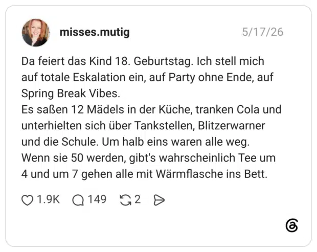 Da feiert das Kind 18. Geburtstag. Ich stell mich auf totale Eskalation ein, auf Party ohne Ende, auf Spring Break Vibes. Es saßen 12 Mädels in der Küche, tranken Cola und unterhielten sich über Tankstellen, Blitzerwarner und die Schule. Um halb eins waren alle weg. Wenn sie 50 werden, gibt's wahrscheinlich Tee um 4 und um 7 gehen alle mit Wärmflasche ins Bett.