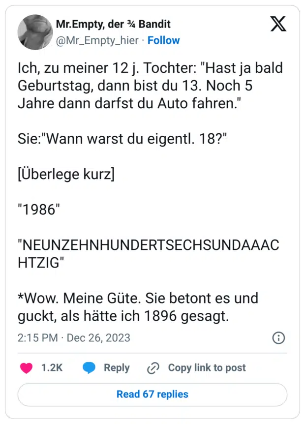 Ich, zu meiner 12 j. Tochter: "Hast ja bald Geburtstag, dann bist du 13. Noch 5 Jahre dann darfst du Auto fahren." Sie:"Wann warst du eigentl. 18?" [Überlege kurz] "1986" "NEUNZEHNHUNDERTSECHSUNDAAACHTZIG" *Wow. Meine Güte. Sie betont es und guckt, als hätte ich 1896 gesagt.