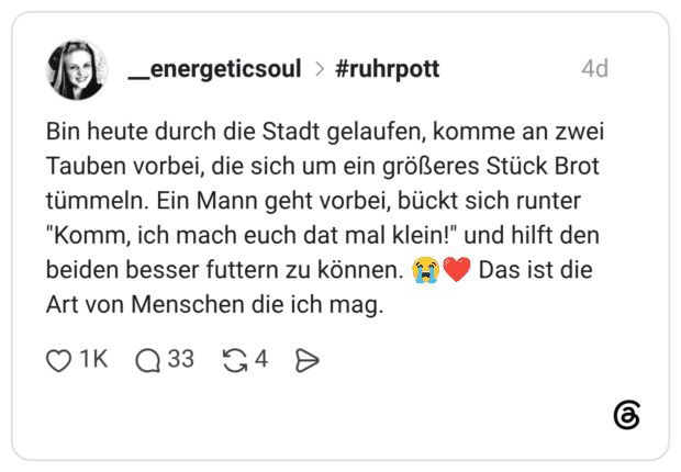 Bin heute durch die Stadt gelaufen, komme an zwei Tauben vorbei, die sich um ein größeres Stück Brot tümmeln. Ein Mann geht vorbei, bückt sich runter "Komm, ich mach euch dat mal klein!" und hilft den beiden besser futtern zu können. 😭❤️ Das ist die Art von Menschen die ich mag.