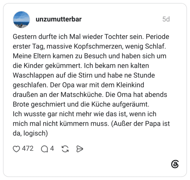 Gestern durfte ich Mal wieder Tochter sein. Periode erster Tag, massive Kopfschmerzen, wenig Schlaf. Meine Eltern kamen zu Besuch und haben sich um die Kinder gekümmert. Ich bekam nen kalten Waschlappen auf die Stirn und habe ne Stunde geschlafen. Der Opa war mit dem Kleinkind draußen an der Matschküche. Die Oma hat abends Brote geschmiert und die Küche aufgeräumt. Ich wusste gar nicht mehr wie das ist, wenn ich mich mal nicht kümmern muss. (Außer der Papa ist da, logisch)